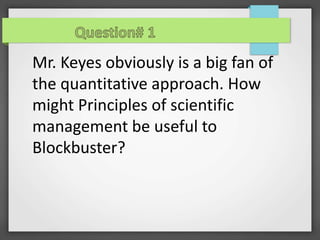 Mr. Keyes obviously is a big fan of
the quantitative approach. How
might Principles of scientific
management be useful to
Blockbuster?
 