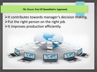 Mr. Keyes: Fan Of Quantitative Approach.
It contributes towards manager’s decision making.
Put the right person on the right job.
It improves production efficiently.
 