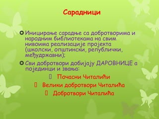 Сарадници
Иницирање сарадње са добротворима и
народним библиотекама на свим
нивоима реализације пројекта
(школски, општински, републички,
међудржавни);
Сви добротвори добијају ДАРОВНИЦЕ а
појединци и звања:
Почасни Читалићи
Велики добротвори Читалића
Добротвори Читалића
 