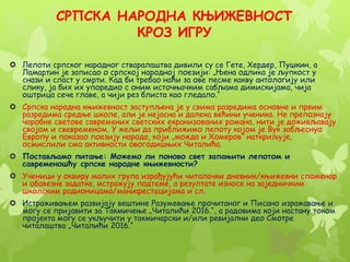 СРПСКА НАРОДНА КЊИЖЕВНОСТ
КРОЗ ИГРУ
 Лепоти српског народног стваралаштва дивили су се Гете, Хердер, Пушкин, а
Ламартин је записао о српској народној поезији: „Њена одлика је љупкост у
снази и сласт у смрти. Кад би требао наћи за ове песме какву антологију или
слику, ја бих их упоредио с оним источњачким сабљама димискијама, чија
оштрица сече главе, а чији рез блиста као гледало.“
 Српска народна књижевност заступљена је у свима разредима основне и првим
разредима средње школе, али је нејасна и далека већини ученика. Не препознају
чаробне светове савремених светских екранизованих романа, нити је доживљавају
својом и свевременом. У жељи да приближимо лепоту којом је Вук забљеснуо
Европу и показао поезију народа, који „можда и Хомеров“ наткриљује,
осмислили смо активности овогодишњих Читалића.
 Постављамо питање: Можемо ли поново свет запањити лепотом и
савременошћу српске народне књижевности?
 Ученици у оквиру малих група израђујући читалачки дневник/књижевни споменар
и обавезне задатке, истражују подтеме, а резултате износе на заједничким
школским радионицама/манифестацијама и сл.
 Истраживањем развијају вештине Разумевање прочитаног и Писано изражавање и
могу се пријавити за Такмичење „Читалићи 2016.“, а радовима који настану током
пројекта могу се укључити у такмичарски и/или ревијални део Смотре
читалаштва „Читалићи 2016.“
 