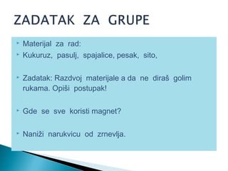  Materijal za rad:
 Kukuruz, pasulj, spajalice, pesak, sito,
 Zadatak: Razdvoj materijale a da ne diraš golim
rukama. Opiši postupak!
 Gde se sve koristi magnet?
 Naniži narukvicu od zrnevlja.
 