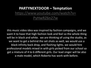 PARTYNEXTDOOR – Temptation
https://www.youtube.com/watch?v=
PyHwRZ6n27w
this music video idea was inspired by fashion campaigns, and we
want it to have that high fashion look and feel so the whole thing
will be in black and white. we are thinking of using the studio, as
we want to get a behind the set shots as well, we would use a
black infinity back drop, and flashing lights. we would hire
professional models mixed in with girls picked from our school so
get a mixture of 4 to 6 different girls. Our lead singer will be also
a male model, which Roberto has work with before.
 