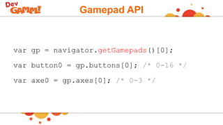 Gamepad API
var gp = navigator.getGamepads()[0];
var button0 = gp.buttons[0]; /* 0-16 */
var axe0 = gp.axes[0]; /* 0-3 */
 