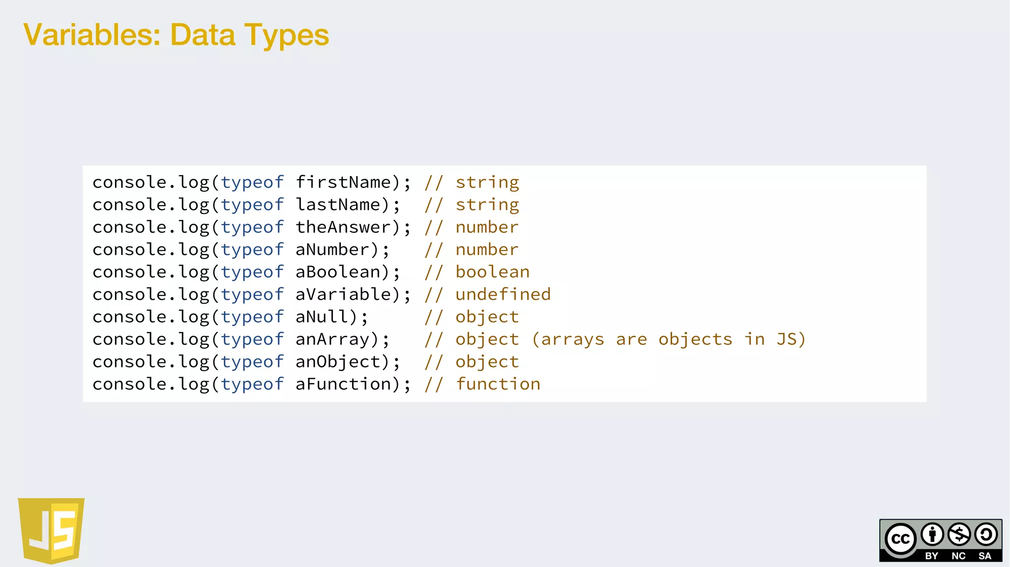 Variables: Data Types
console.log(typeof firstName); // string
console.log(typeof lastName); // string
console.log(typeof theAnswer); // number
console.log(typeof aNumber); // number
console.log(typeof aBoolean); // boolean
console.log(typeof aVariable); // undefined
console.log(typeof aNull); // object
console.log(typeof anArray); // object (arrays are objects in JS)
console.log(typeof anObject); // object
console.log(typeof aFunction); // function
 