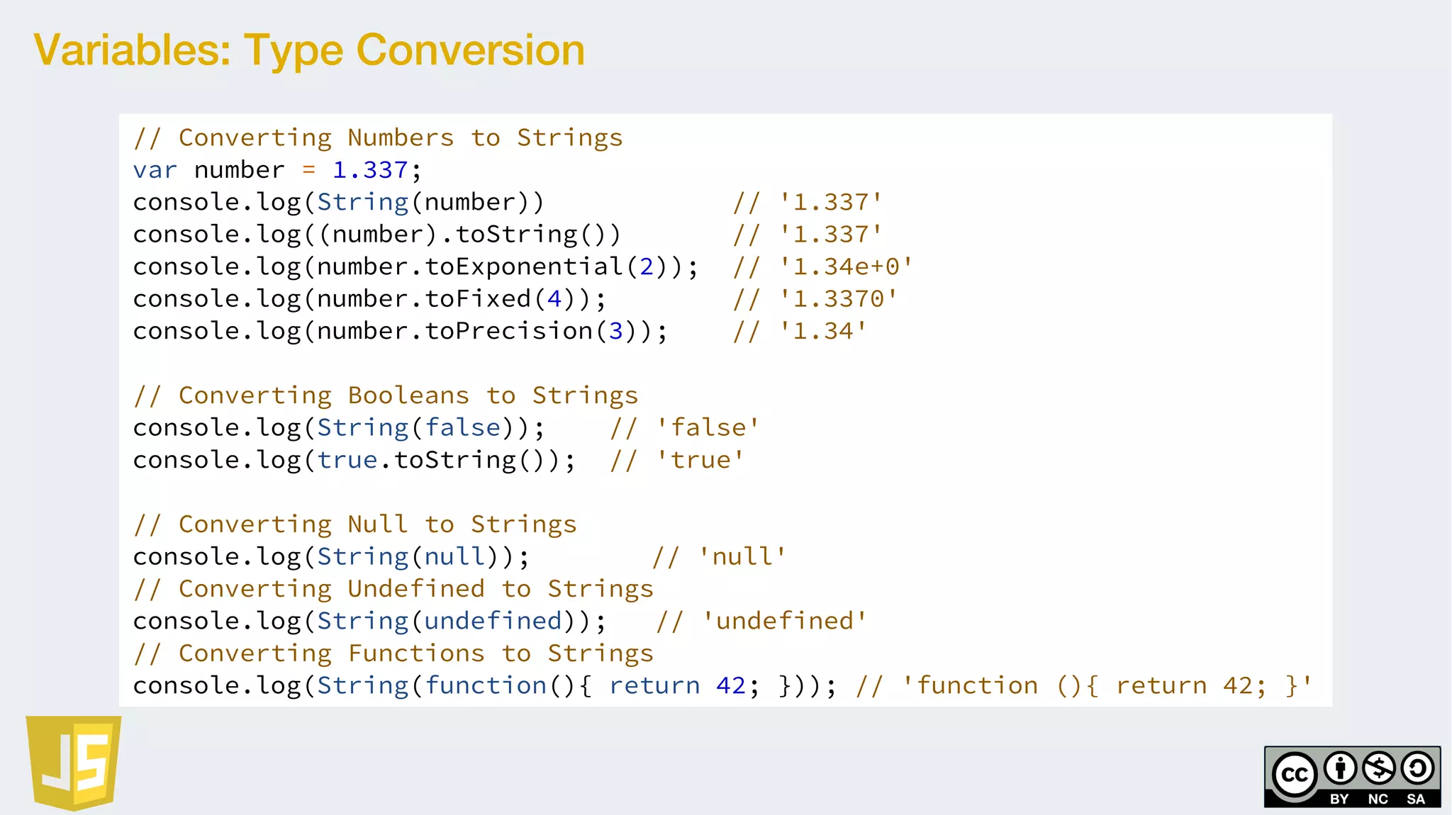 Variables: Type Conversion
// Converting Numbers to Strings
var number = 1.337;
console.log(String(number)) // '1.337'
console.log((number).toString()) // '1.337'
console.log(number.toExponential(2)); // '1.34e+0'
console.log(number.toFixed(4)); // '1.3370'
console.log(number.toPrecision(3)); // '1.34'
// Converting Booleans to Strings
console.log(String(false)); // 'false'
console.log(true.toString()); // 'true'
// Converting Null to Strings
console.log(String(null)); // 'null'
// Converting Undefined to Strings
console.log(String(undefined)); // 'undefined'
// Converting Functions to Strings
console.log(String(function(){ return 42; })); // 'function (){ return 42; }'
 