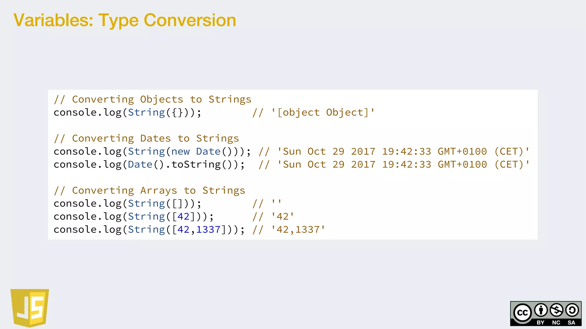 Variables: Type Conversion
// Converting Objects to Strings
console.log(String({})); // '[object Object]'
// Converting Dates to Strings
console.log(String(new Date())); // 'Sun Oct 29 2017 19:42:33 GMT+0100 (CET)'
console.log(Date().toString()); // 'Sun Oct 29 2017 19:42:33 GMT+0100 (CET)'
// Converting Arrays to Strings
console.log(String([])); // ''
console.log(String([42])); // '42'
console.log(String([42,1337])); // '42,1337'
 