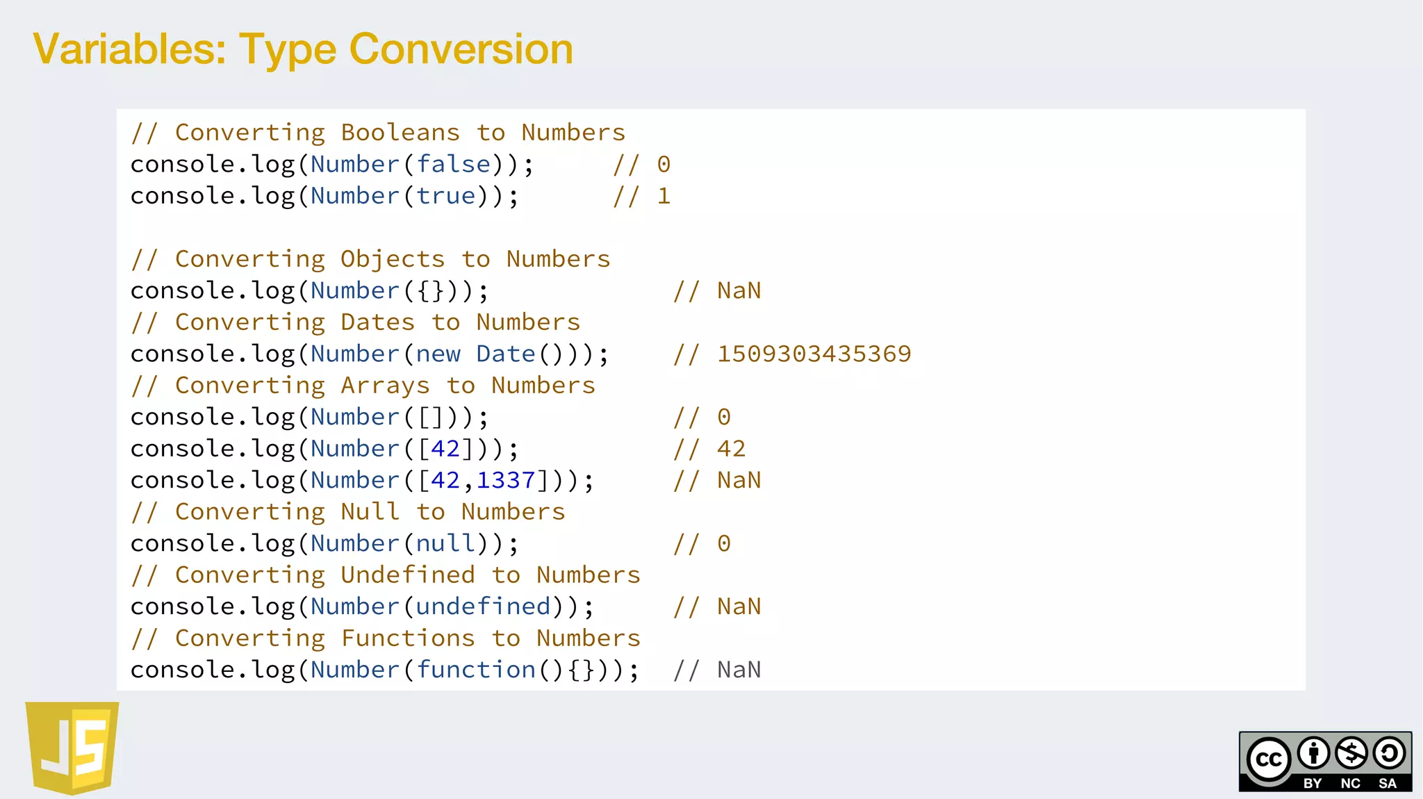 Variables: Type Conversion
// Converting Booleans to Numbers
console.log(Number(false)); // 0
console.log(Number(true)); // 1
// Converting Objects to Numbers
console.log(Number({})); // NaN
// Converting Dates to Numbers
console.log(Number(new Date())); // 1509303435369
// Converting Arrays to Numbers
console.log(Number([])); // 0
console.log(Number([42])); // 42
console.log(Number([42,1337])); // NaN
// Converting Null to Numbers
console.log(Number(null)); // 0
// Converting Undefined to Numbers
console.log(Number(undefined)); // NaN
// Converting Functions to Numbers
console.log(Number(function(){})); // NaN
 