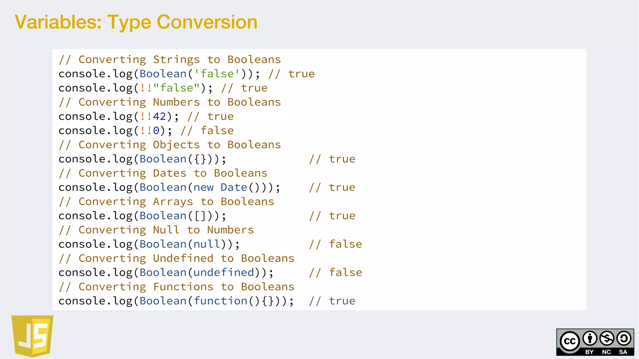 Variables: Type Conversion
// Converting Strings to Booleans
console.log(Boolean('false')); // true
console.log(!!"false"); // true
// Converting Numbers to Booleans
console.log(!!42); // true
console.log(!!0); // false
// Converting Objects to Booleans
console.log(Boolean({})); // true
// Converting Dates to Booleans
console.log(Boolean(new Date())); // true
// Converting Arrays to Booleans
console.log(Boolean([])); // true
// Converting Null to Numbers
console.log(Boolean(null)); // false
// Converting Undefined to Booleans
console.log(Boolean(undefined)); // false
// Converting Functions to Booleans
console.log(Boolean(function(){})); // true
 