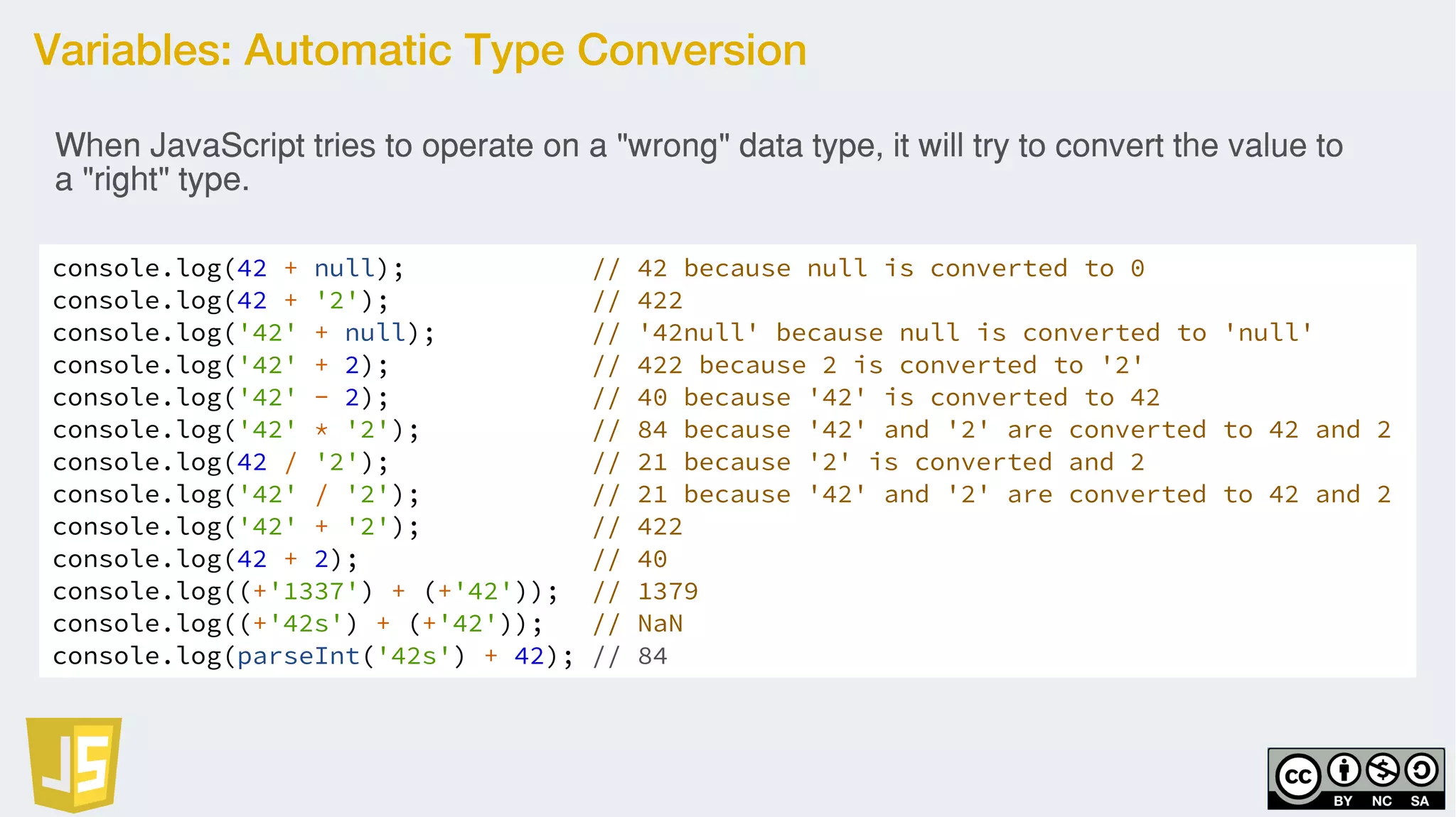 Variables: Automatic Type Conversion
console.log(42 + null); // 42 because null is converted to 0
console.log(42 + '2'); // 422
console.log('42' + null); // '42null' because null is converted to 'null'
console.log('42' + 2); // 422 because 2 is converted to '2'
console.log('42' - 2); // 40 because '42' is converted to 42
console.log('42' * '2'); // 84 because '42' and '2' are converted to 42 and 2
console.log(42 / '2'); // 21 because '2' is converted and 2
console.log('42' / '2'); // 21 because '42' and '2' are converted to 42 and 2
console.log('42' + '2'); // 422
console.log(42 + 2); // 40
console.log((+'1337') + (+'42')); // 1379
console.log((+'42s') + (+'42')); // NaN
console.log(parseInt('42s') + 42); // 84
When JavaScript tries to operate on a "wrong" data type, it will try to convert the value to
a "right" type.
 