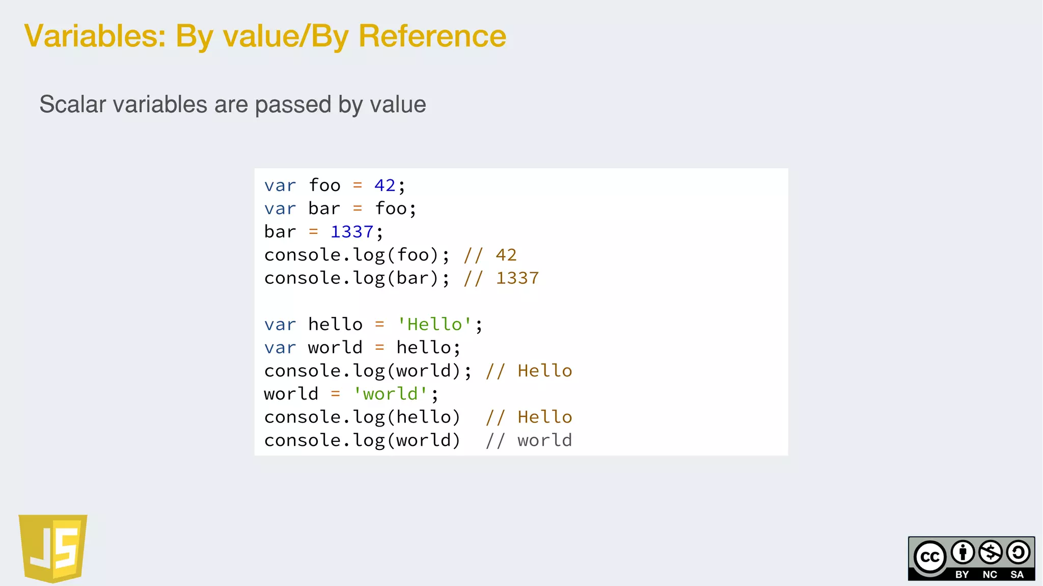Variables: By value/By Reference
var foo = 42;
var bar = foo;
bar = 1337;
console.log(foo); // 42
console.log(bar); // 1337
var hello = 'Hello';
var world = hello;
console.log(world); // Hello
world = 'world';
console.log(hello) // Hello
console.log(world) // world
Scalar variables are passed by value
 