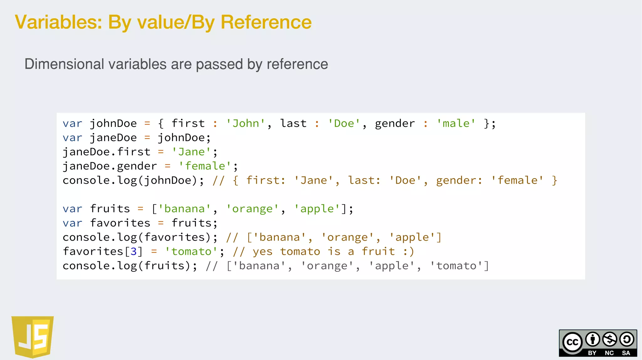 Variables: By value/By Reference
var johnDoe = { first : 'John', last : 'Doe', gender : 'male' };
var janeDoe = johnDoe;
janeDoe.first = 'Jane';
janeDoe.gender = 'female';
console.log(johnDoe); // { first: 'Jane', last: 'Doe', gender: 'female' }
var fruits = ['banana', 'orange', 'apple'];
var favorites = fruits;
console.log(favorites); // ['banana', 'orange', 'apple']
favorites[3] = 'tomato'; // yes tomato is a fruit :)
console.log(fruits); // ['banana', 'orange', 'apple', 'tomato']
Dimensional variables are passed by reference
 