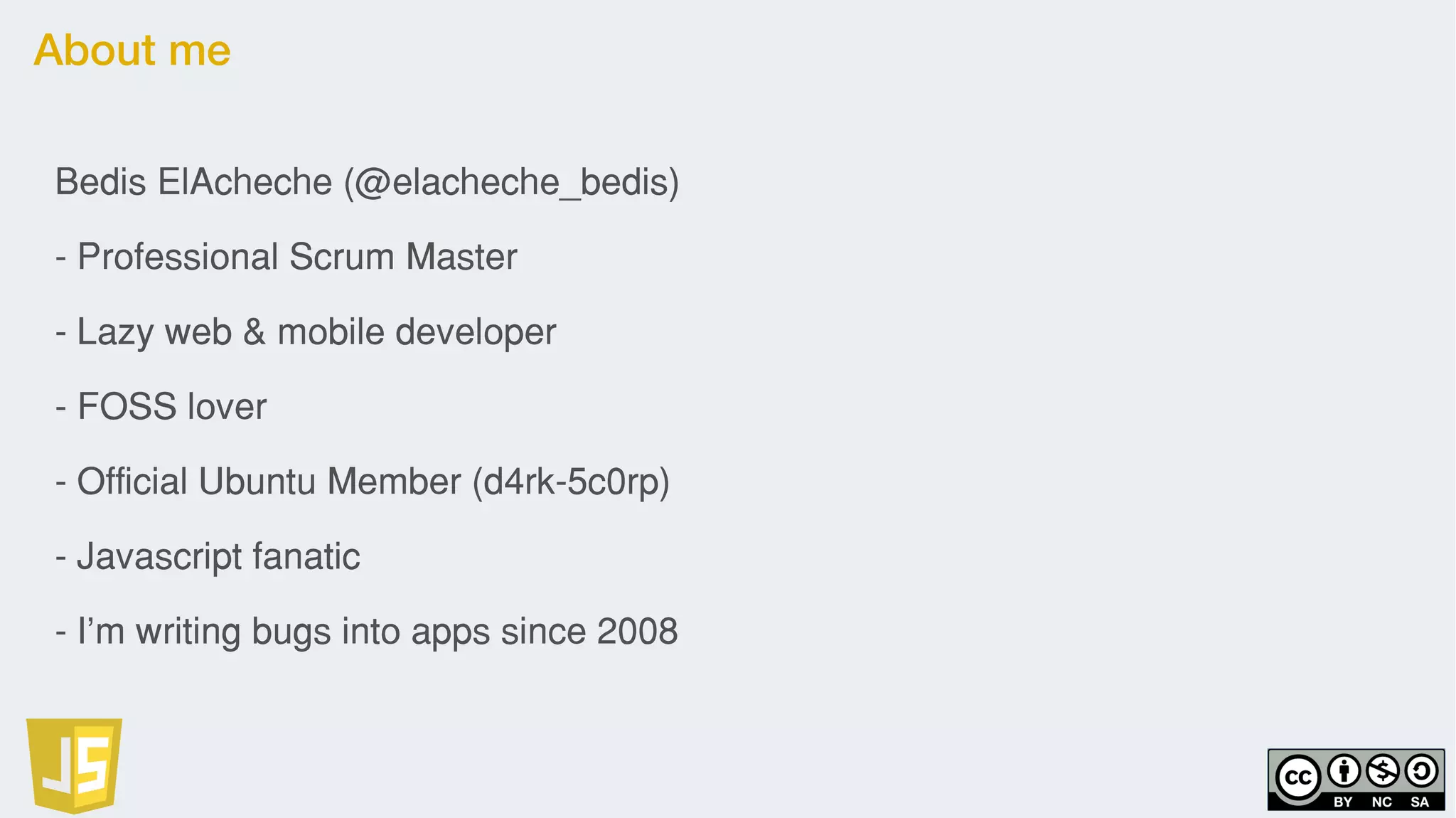 About me
Bedis ElAcheche (@elacheche_bedis)
- Professional Scrum Master
- Lazy web & mobile developer
- FOSS lover
- Official Ubuntu Member (d4rk-5c0rp)
- Javascript fanatic
- I’m writing bugs into apps since 2008
 