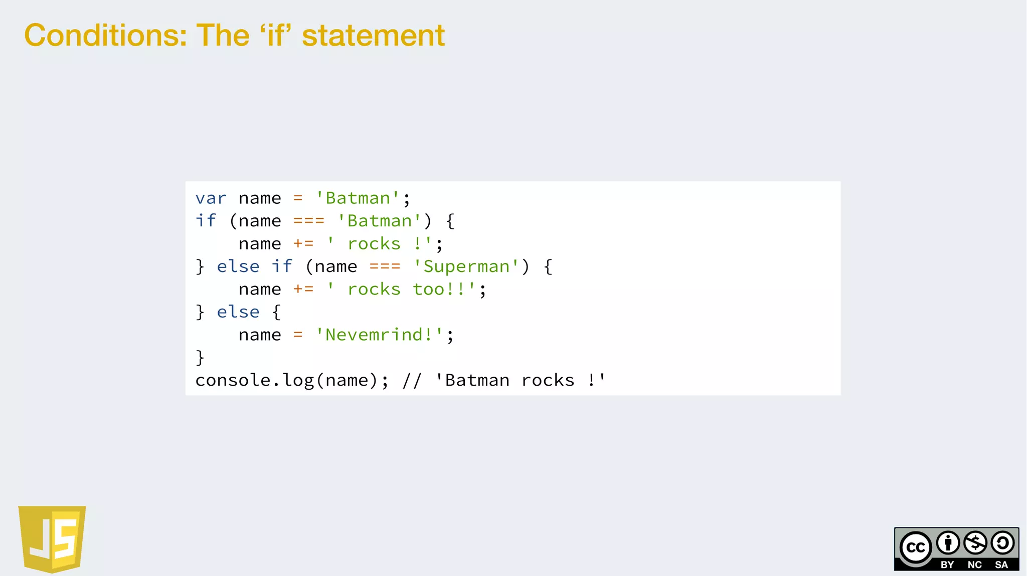 Conditions: The ‘if’ statement
var name = 'Batman';
if (name === 'Batman') {
name += ' rocks !';
} else if (name === 'Superman') {
name += ' rocks too!!';
} else {
name = 'Nevemrind!';
}
console.log(name); // 'Batman rocks !'
 