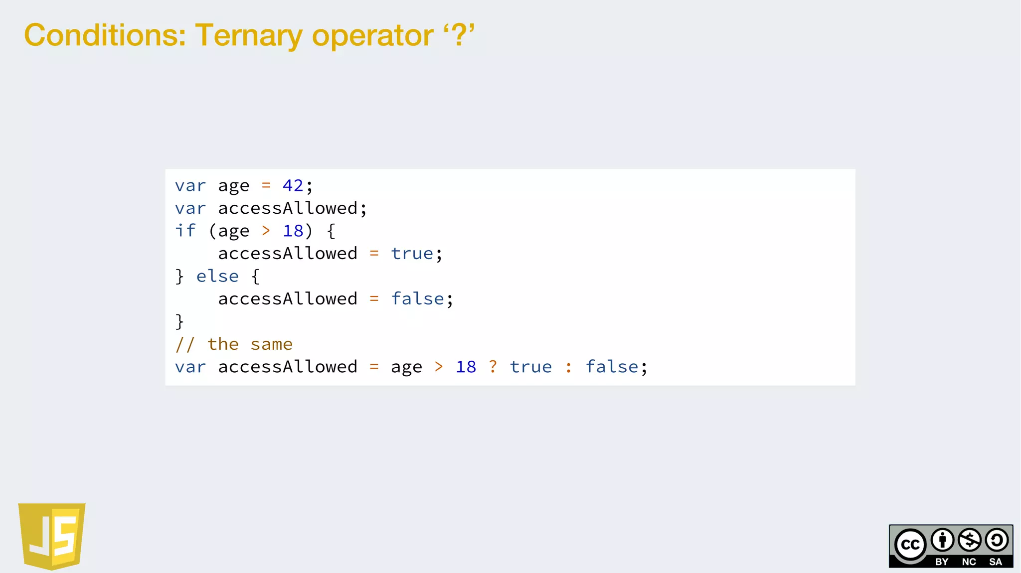Conditions: Ternary operator ‘?’
var age = 42;
var accessAllowed;
if (age > 18) {
accessAllowed = true;
} else {
accessAllowed = false;
}
// the same
var accessAllowed = age > 18 ? true : false;
 