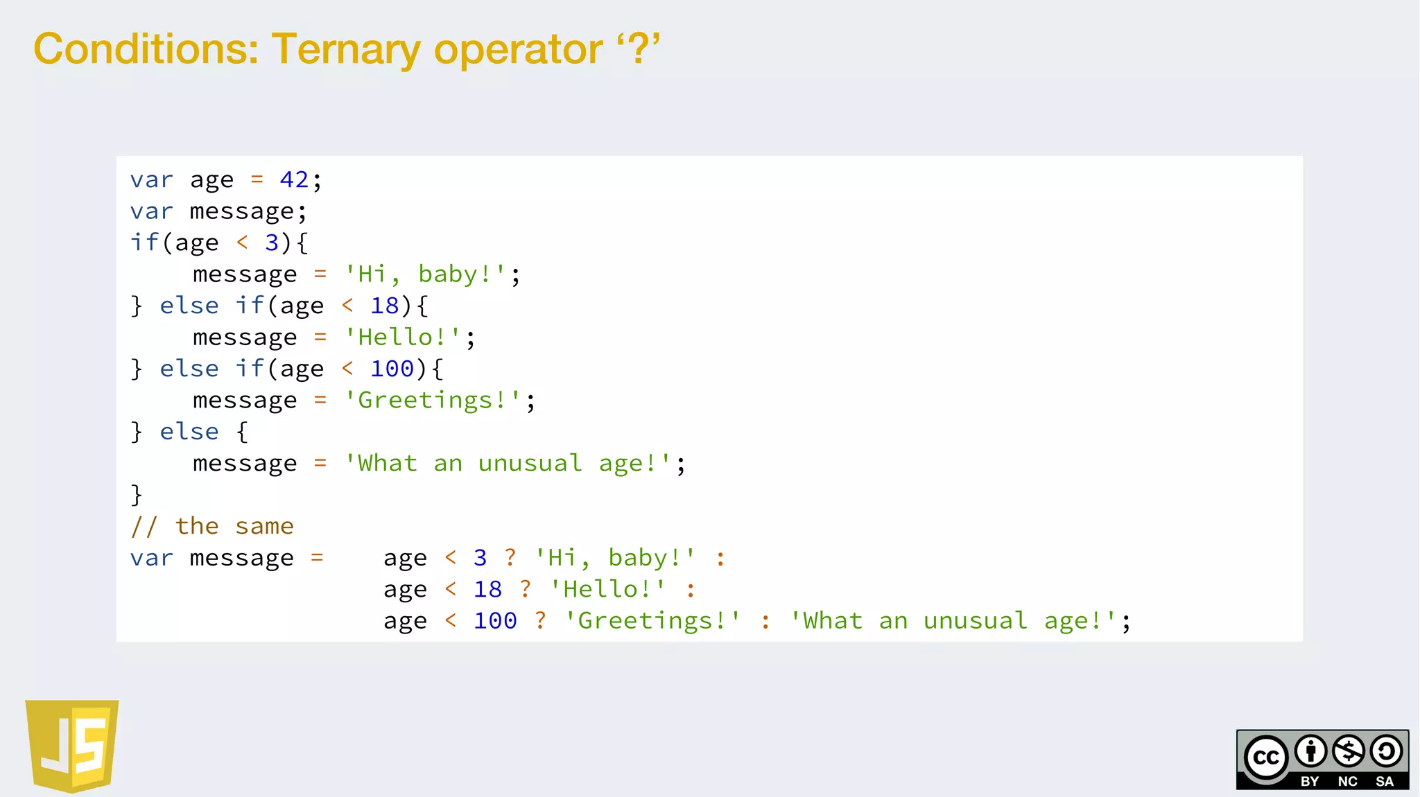Conditions: Ternary operator ‘?’
var age = 42;
var message;
if(age < 3){
message = 'Hi, baby!';
} else if(age < 18){
message = 'Hello!';
} else if(age < 100){
message = 'Greetings!';
} else {
message = 'What an unusual age!';
}
// the same
var message = age < 3 ? 'Hi, baby!' :
age < 18 ? 'Hello!' :
age < 100 ? 'Greetings!' : 'What an unusual age!';
 