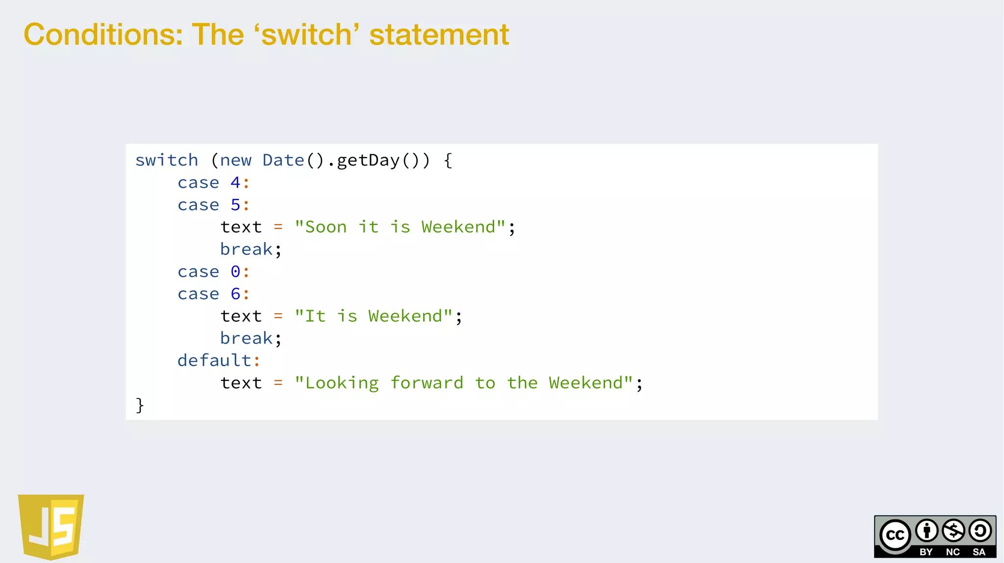 Conditions: The ‘switch’ statement
switch (new Date().getDay()) {
case 4:
case 5:
text = "Soon it is Weekend";
break;
case 0:
case 6:
text = "It is Weekend";
break;
default:
text = "Looking forward to the Weekend";
}
 
