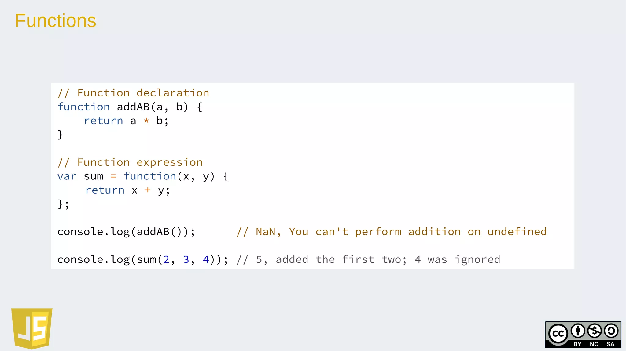 Functions
// Function declaration
function addAB(a, b) {
return a * b;
}
// Function expression
var sum = function(x, y) {
return x + y;
};
console.log(addAB()); // NaN, You can't perform addition on undefined
console.log(sum(2, 3, 4)); // 5, added the first two; 4 was ignored
 