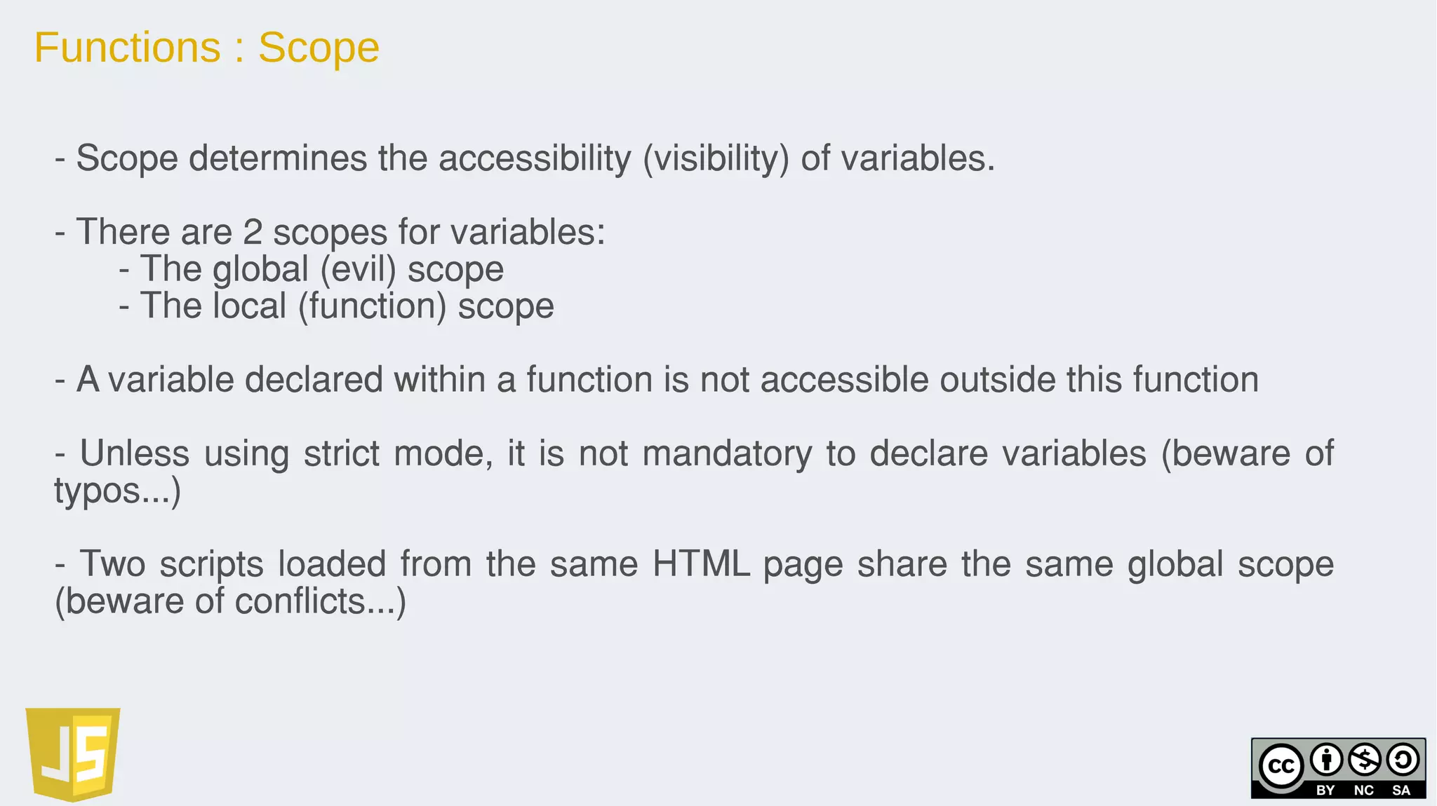 Functions : Scope
- Scope determines the accessibility (visibility) of variables.
- There are 2 scopes for variables:
- The global (evil) scope
- The local (function) scope
- A variable declared within a function is not accessible outside this function
- Unless using strict mode, it is not mandatory to declare variables (beware of
typos...)
- Two scripts loaded from the same HTML page share the same global scope
(beware of conflicts...)
 