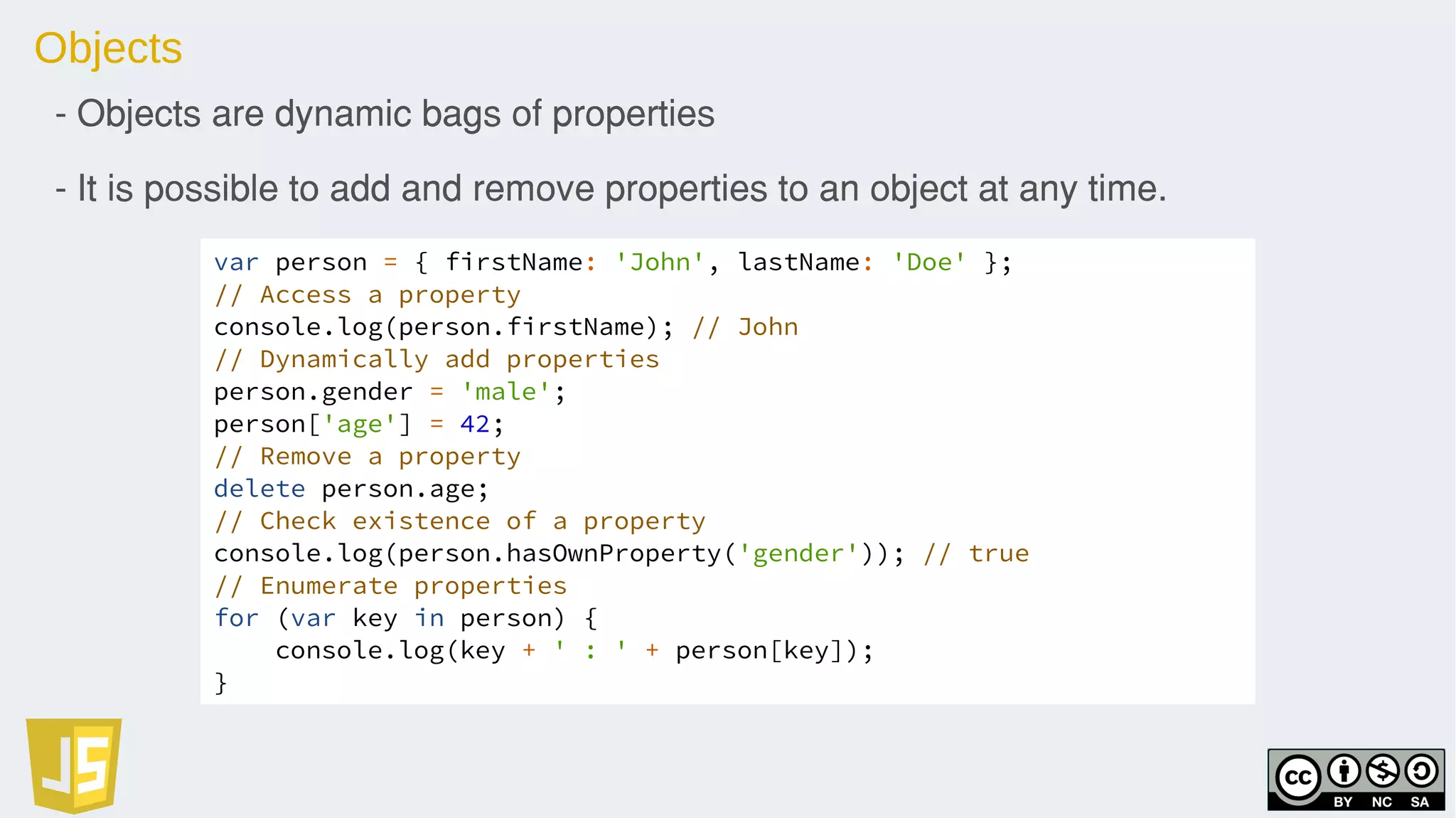 Objects
- Objects are dynamic bags of properties
- It is possible to add and remove properties to an object at any time.
var person = { firstName: 'John', lastName: 'Doe' };
// Access a property
console.log(person.firstName); // John
// Dynamically add properties
person.gender = 'male';
person['age'] = 42;
// Remove a property
delete person.age;
// Check existence of a property
console.log(person.hasOwnProperty('gender')); // true
// Enumerate properties
for (var key in person) {
console.log(key + ' : ' + person[key]);
}
 
