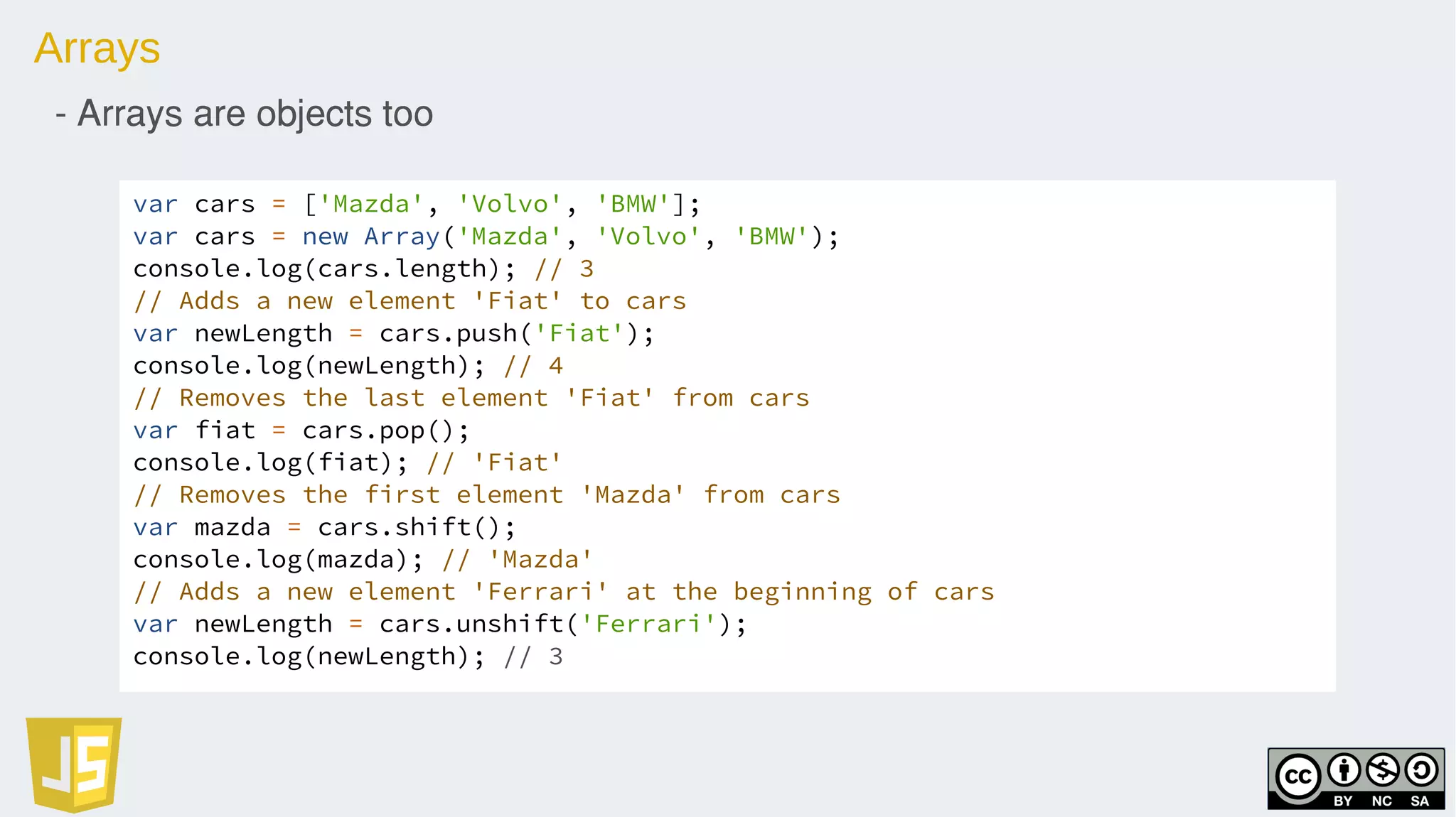Arrays
- Arrays are objects too
var cars = ['Mazda', 'Volvo', 'BMW'];
var cars = new Array('Mazda', 'Volvo', 'BMW');
console.log(cars.length); // 3
// Adds a new element 'Fiat' to cars
var newLength = cars.push('Fiat');
console.log(newLength); // 4
// Removes the last element 'Fiat' from cars
var fiat = cars.pop();
console.log(fiat); // 'Fiat'
// Removes the first element 'Mazda' from cars
var mazda = cars.shift();
console.log(mazda); // 'Mazda'
// Adds a new element 'Ferrari' at the beginning of cars
var newLength = cars.unshift('Ferrari');
console.log(newLength); // 3
 