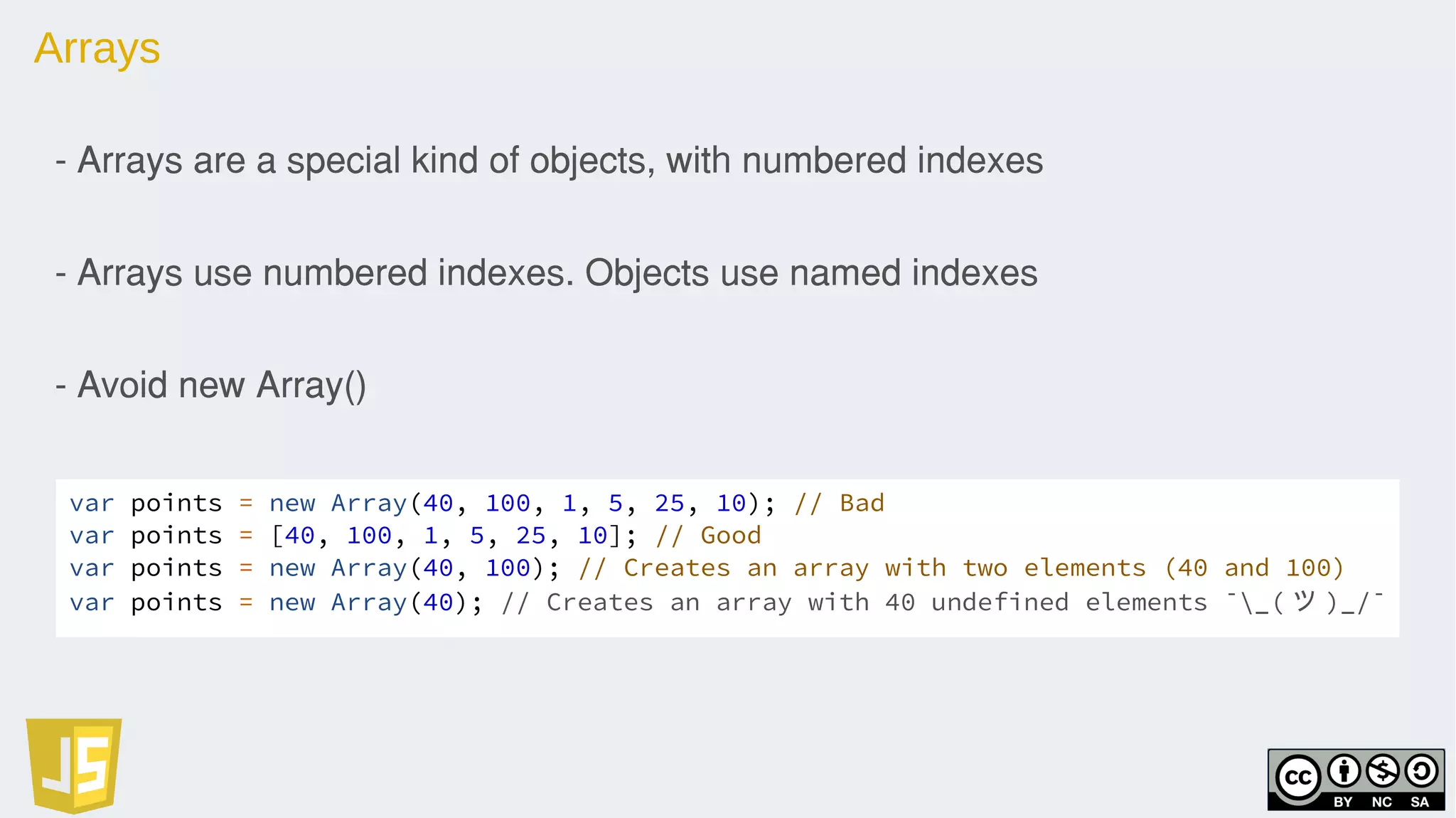 Arrays
- Arrays are a special kind of objects, with numbered indexes
- Arrays use numbered indexes. Objects use named indexes
- Avoid new Array()
var points = new Array(40, 100, 1, 5, 25, 10); // Bad
var points = [40, 100, 1, 5, 25, 10]; // Good
var points = new Array(40, 100); // Creates an array with two elements (40 and 100)
var points = new Array(40); // Creates an array with 40 undefined elements ¯_( ツ )_/¯
 