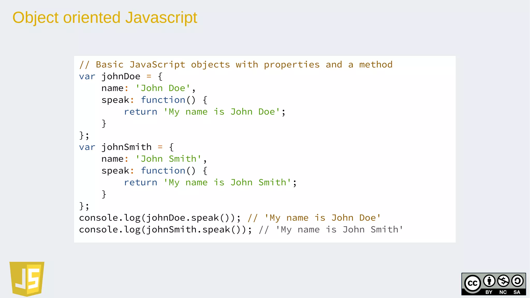 Object oriented Javascript
// Basic JavaScript objects with properties and a method
var johnDoe = {
name: 'John Doe',
speak: function() {
return 'My name is John Doe';
}
};
var johnSmith = {
name: 'John Smith',
speak: function() {
return 'My name is John Smith';
}
};
console.log(johnDoe.speak()); // 'My name is John Doe'
console.log(johnSmith.speak()); // 'My name is John Smith'
 