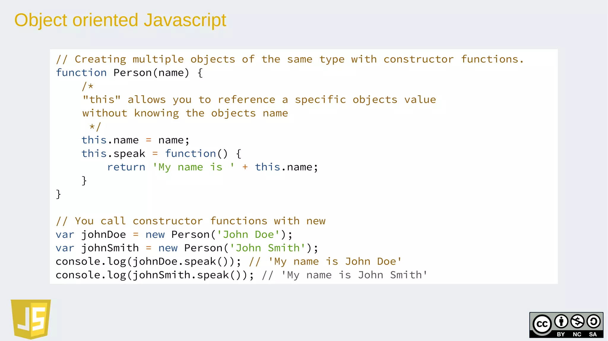 Object oriented Javascript
// Creating multiple objects of the same type with constructor functions.
function Person(name) {
/*
"this" allows you to reference a specific objects value
without knowing the objects name
*/
this.name = name;
this.speak = function() {
return 'My name is ' + this.name;
}
}
// You call constructor functions with new
var johnDoe = new Person('John Doe');
var johnSmith = new Person('John Smith');
console.log(johnDoe.speak()); // 'My name is John Doe'
console.log(johnSmith.speak()); // 'My name is John Smith'
 