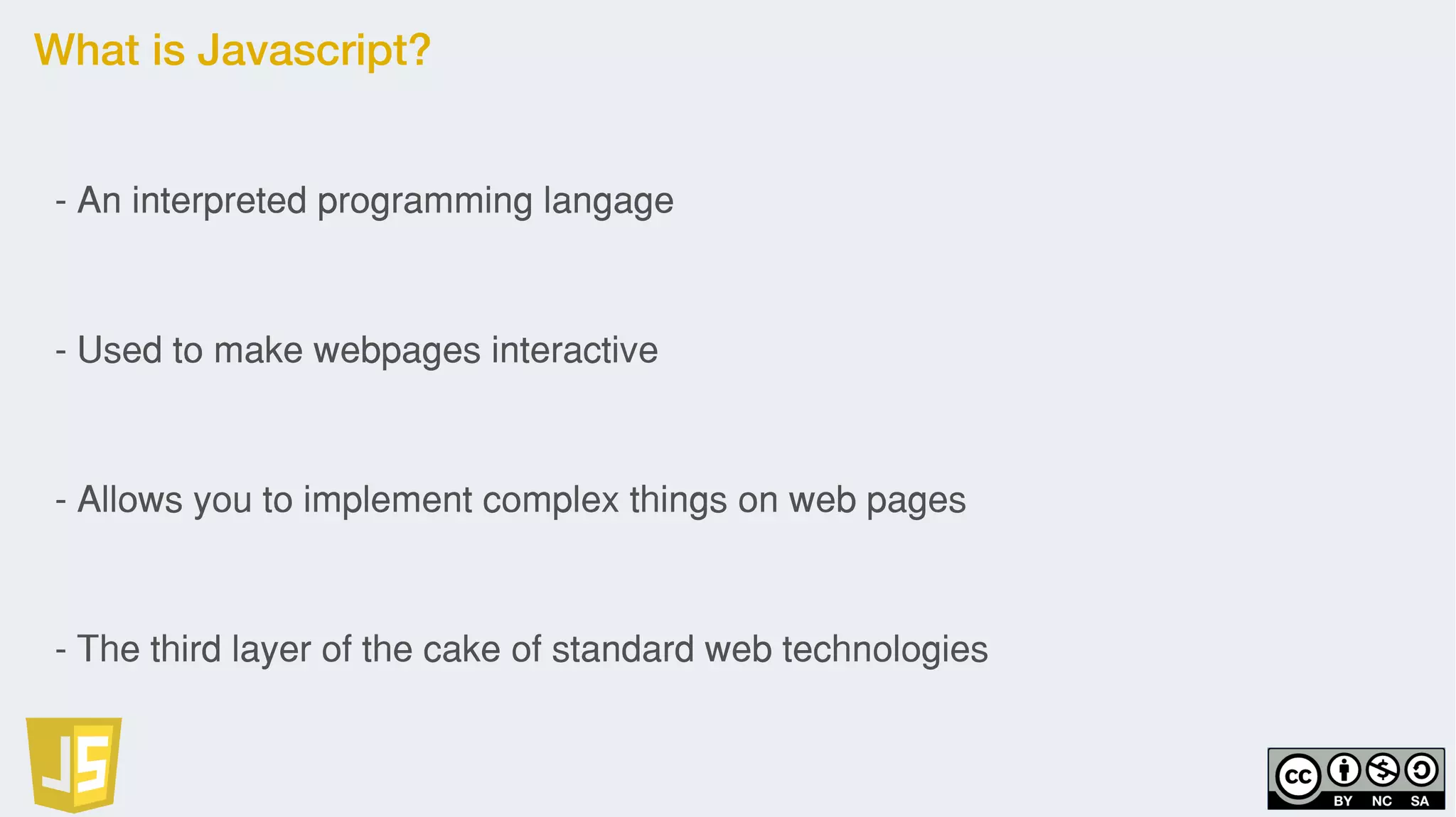 What is Javascript?
- An interpreted programming langage
- Used to make webpages interactive
- Allows you to implement complex things on web pages
- The third layer of the cake of standard web technologies
 