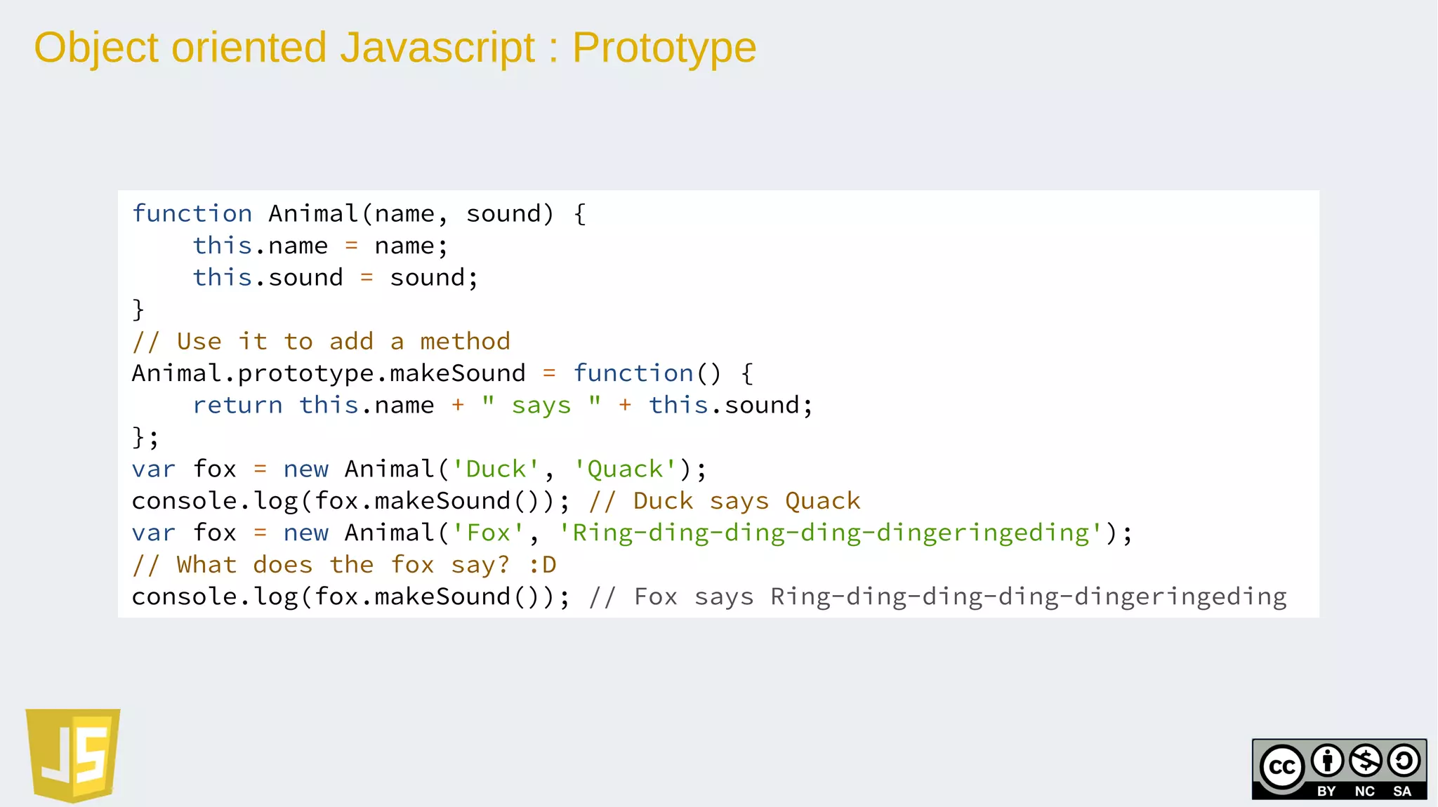 Object oriented Javascript : Prototype
function Animal(name, sound) {
this.name = name;
this.sound = sound;
}
// Use it to add a method
Animal.prototype.makeSound = function() {
return this.name + " says " + this.sound;
};
var fox = new Animal('Duck', 'Quack');
console.log(fox.makeSound()); // Duck says Quack
var fox = new Animal('Fox', 'Ring-ding-ding-ding-dingeringeding');
// What does the fox say? :D
console.log(fox.makeSound()); // Fox says Ring-ding-ding-ding-dingeringeding
 