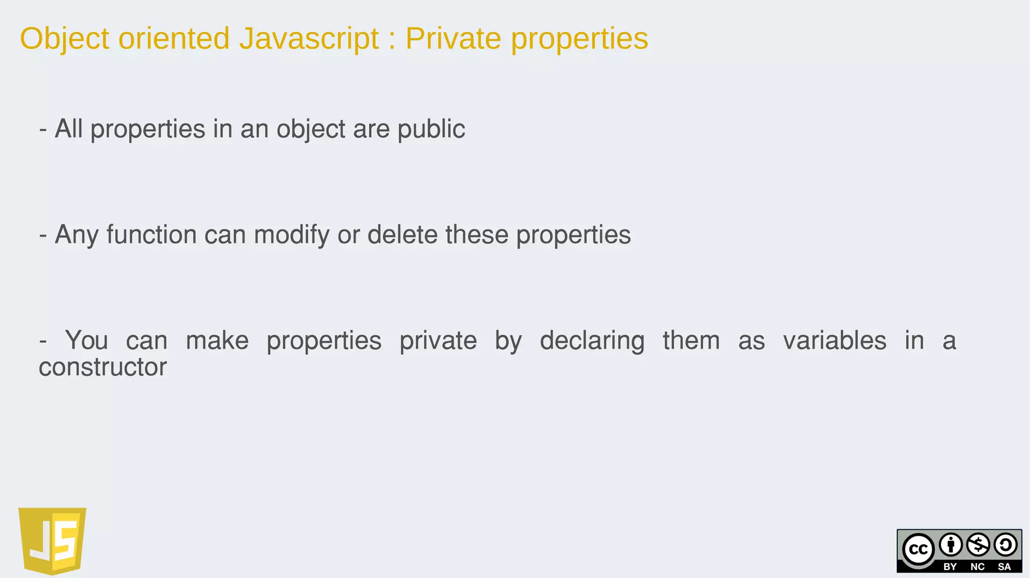 Object oriented Javascript : Private properties
- All properties in an object are public
- Any function can modify or delete these properties
- You can make properties private by declaring them as variables in a
constructor
 