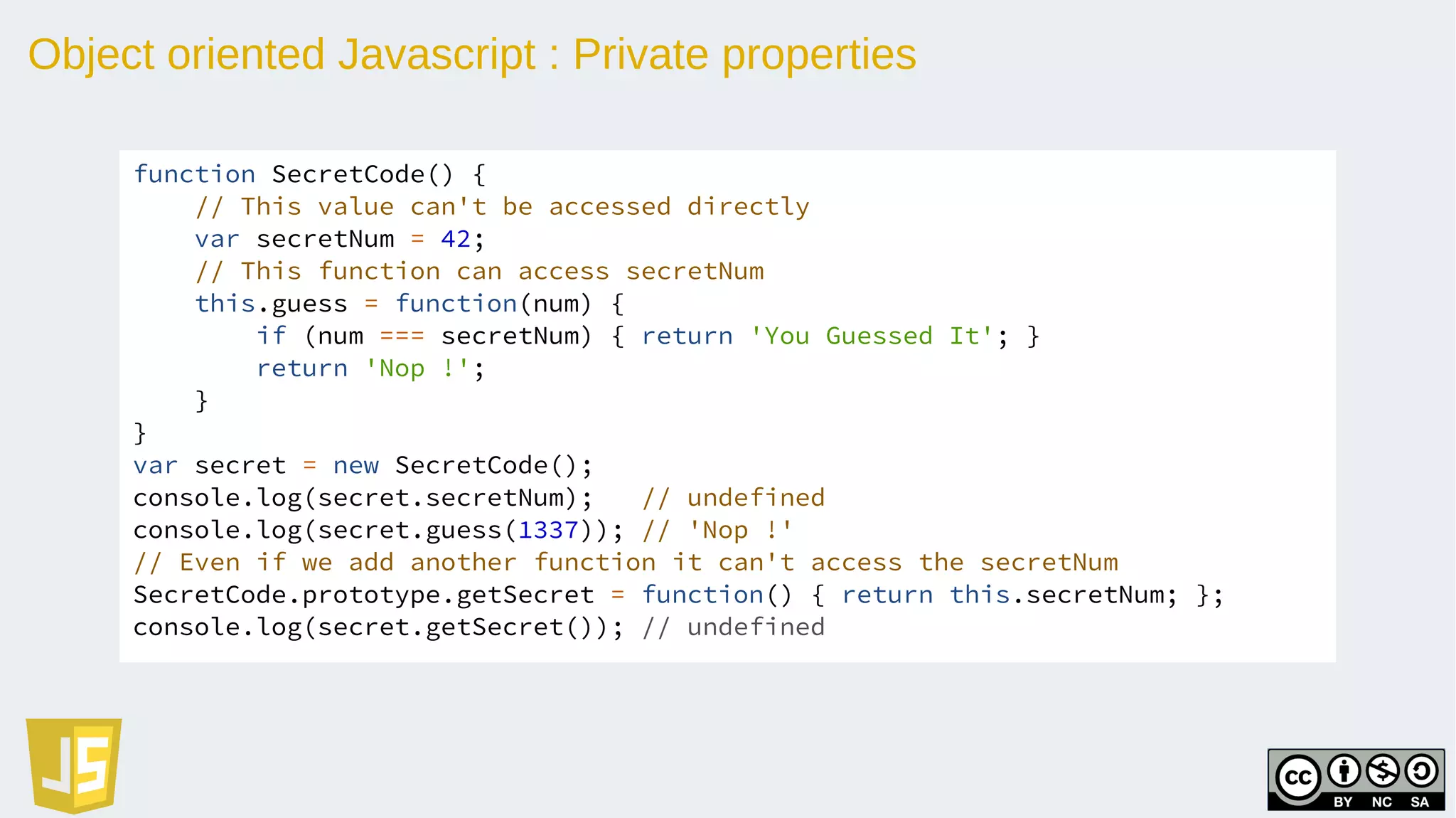 Object oriented Javascript : Private properties
function SecretCode() {
// This value can't be accessed directly
var secretNum = 42;
// This function can access secretNum
this.guess = function(num) {
if (num === secretNum) { return 'You Guessed It'; }
return 'Nop !';
}
}
var secret = new SecretCode();
console.log(secret.secretNum); // undefined
console.log(secret.guess(1337)); // 'Nop !'
// Even if we add another function it can't access the secretNum
SecretCode.prototype.getSecret = function() { return this.secretNum; };
console.log(secret.getSecret()); // undefined
 