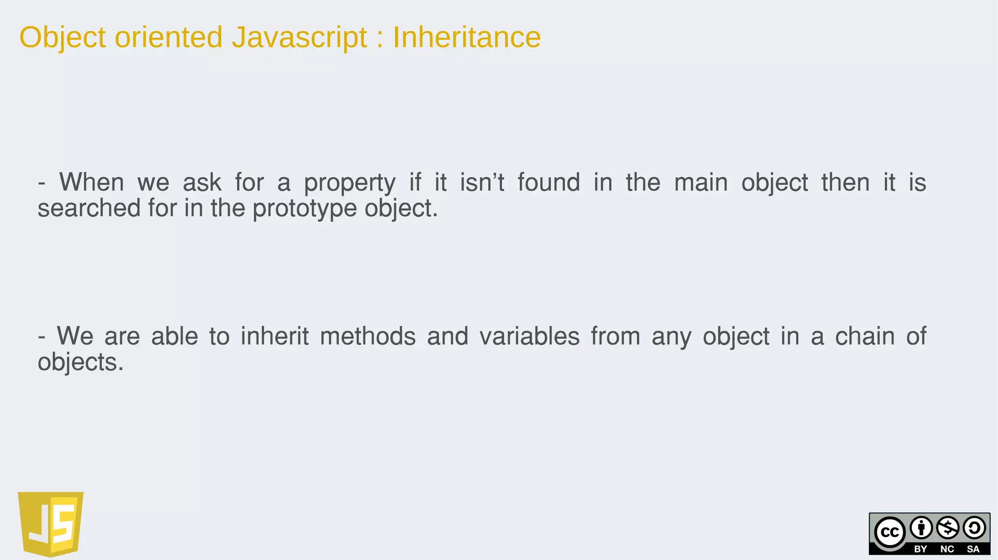 Object oriented Javascript : Inheritance
- When we ask for a property if it isn't found in the main object then it is
searched for in the prototype object.
- We are able to inherit methods and variables from any object in a chain of
objects.
 