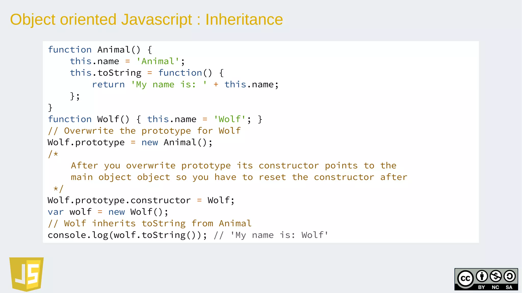 Object oriented Javascript : Inheritance
function Animal() {
this.name = 'Animal';
this.toString = function() {
return 'My name is: ' + this.name;
};
}
function Wolf() { this.name = 'Wolf'; }
// Overwrite the prototype for Wolf
Wolf.prototype = new Animal();
/*
After you overwrite prototype its constructor points to the
main object object so you have to reset the constructor after
*/
Wolf.prototype.constructor = Wolf;
var wolf = new Wolf();
// Wolf inherits toString from Animal
console.log(wolf.toString()); // 'My name is: Wolf'
 