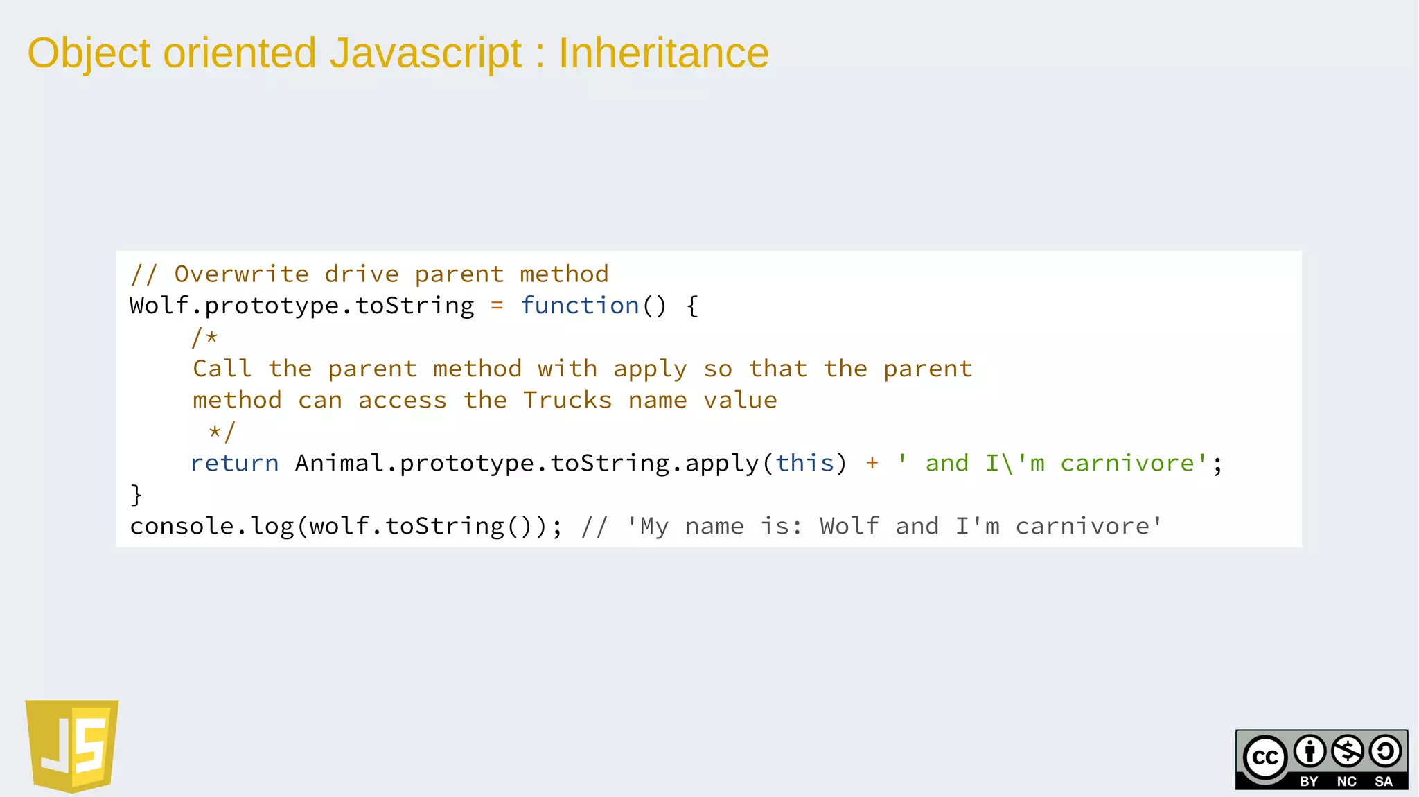 Object oriented Javascript : Inheritance
// Overwrite drive parent method
Wolf.prototype.toString = function() {
/*
Call the parent method with apply so that the parent
method can access the Trucks name value
*/
return Animal.prototype.toString.apply(this) + ' and I'm carnivore';
}
console.log(wolf.toString()); // 'My name is: Wolf and I'm carnivore'
 