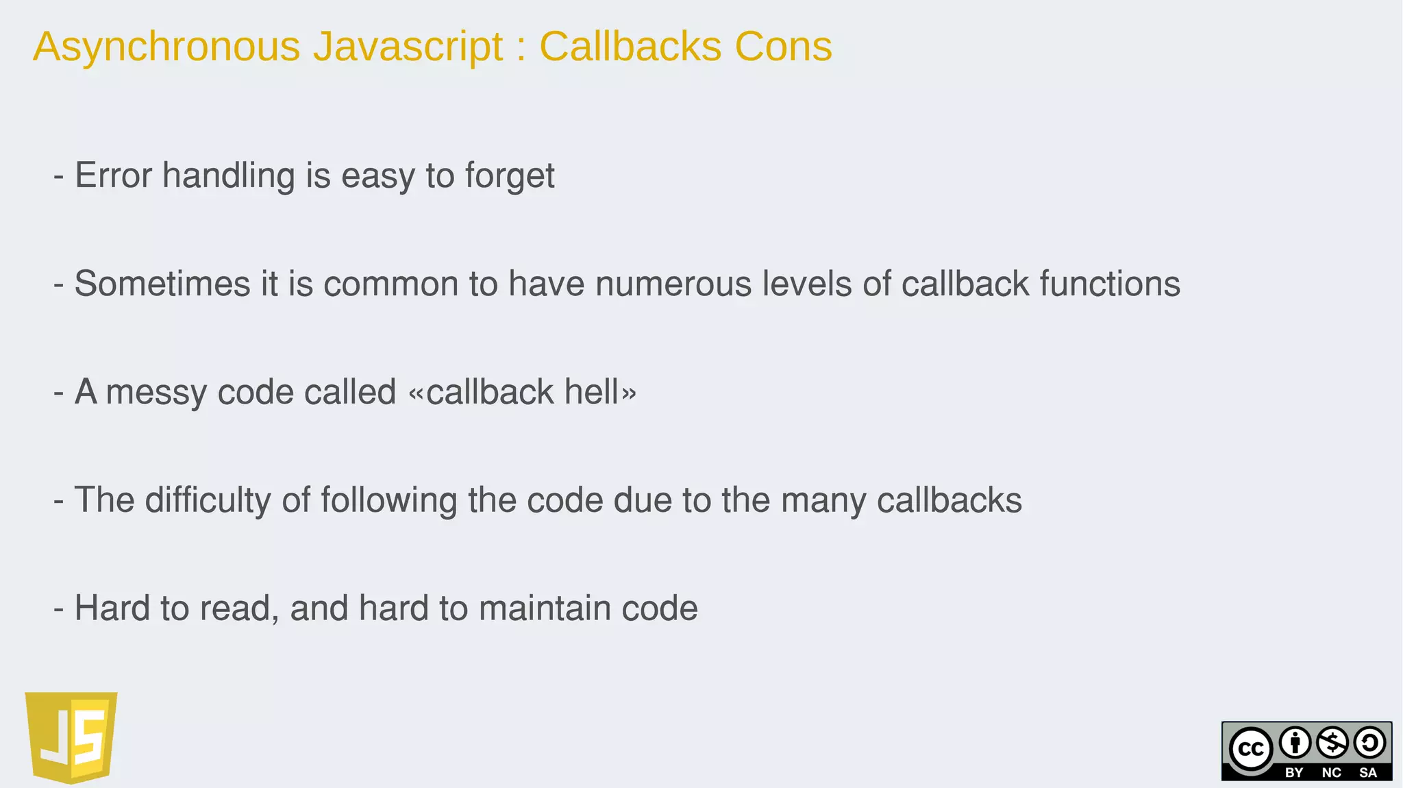 Asynchronous Javascript : Callbacks Cons
- Error handling is easy to forget
- Sometimes it is common to have numerous levels of callback functions
- A messy code called «callback hell»
- The difficulty of following the code due to the many callbacks
- Hard to read, and hard to maintain code
 