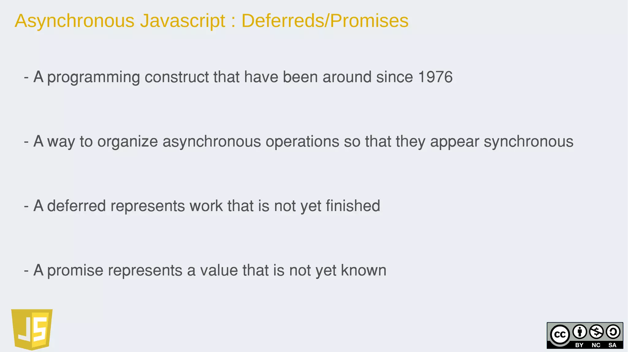 Asynchronous Javascript : Deferreds/Promises
- A programming construct that have been around since 1976
- A way to organize asynchronous operations so that they appear synchronous
- A deferred represents work that is not yet finished
- A promise represents a value that is not yet known
 