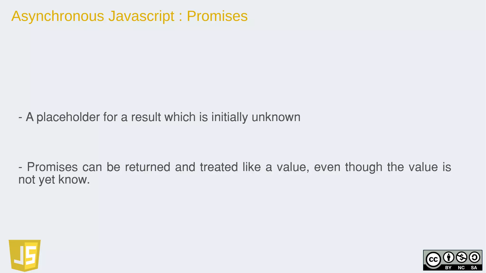 Asynchronous Javascript : Promises
- A placeholder for a result which is initially unknown
- Promises can be returned and treated like a value, even though the value is
not yet know.
 