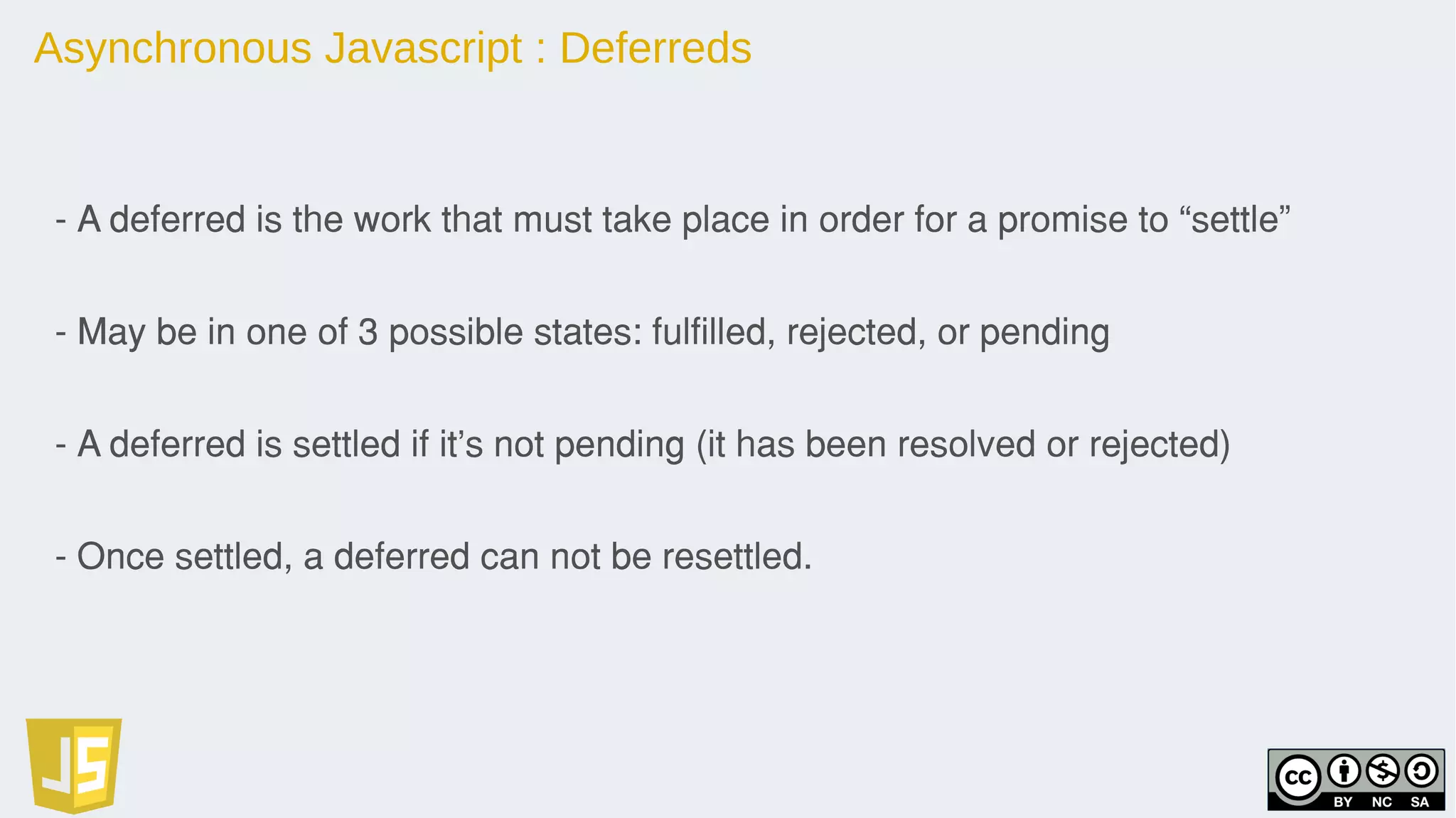 Asynchronous Javascript : Deferreds
- A deferred is the work that must take place in order for a promise to “settle”
- May be in one of 3 possible states: fulfilled, rejected, or pending
- A deferred is settled if it’s not pending (it has been resolved or rejected)
- Once settled, a deferred can not be resettled.
 