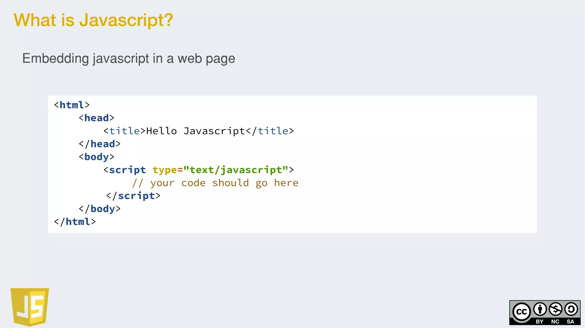 What is Javascript?
<html>
<head>
<title>Hello Javascript</title>
</head>
<body>
<script type="text/javascript">
// your code should go here
</script>
</body>
</html>
Embedding javascript in a web page
 