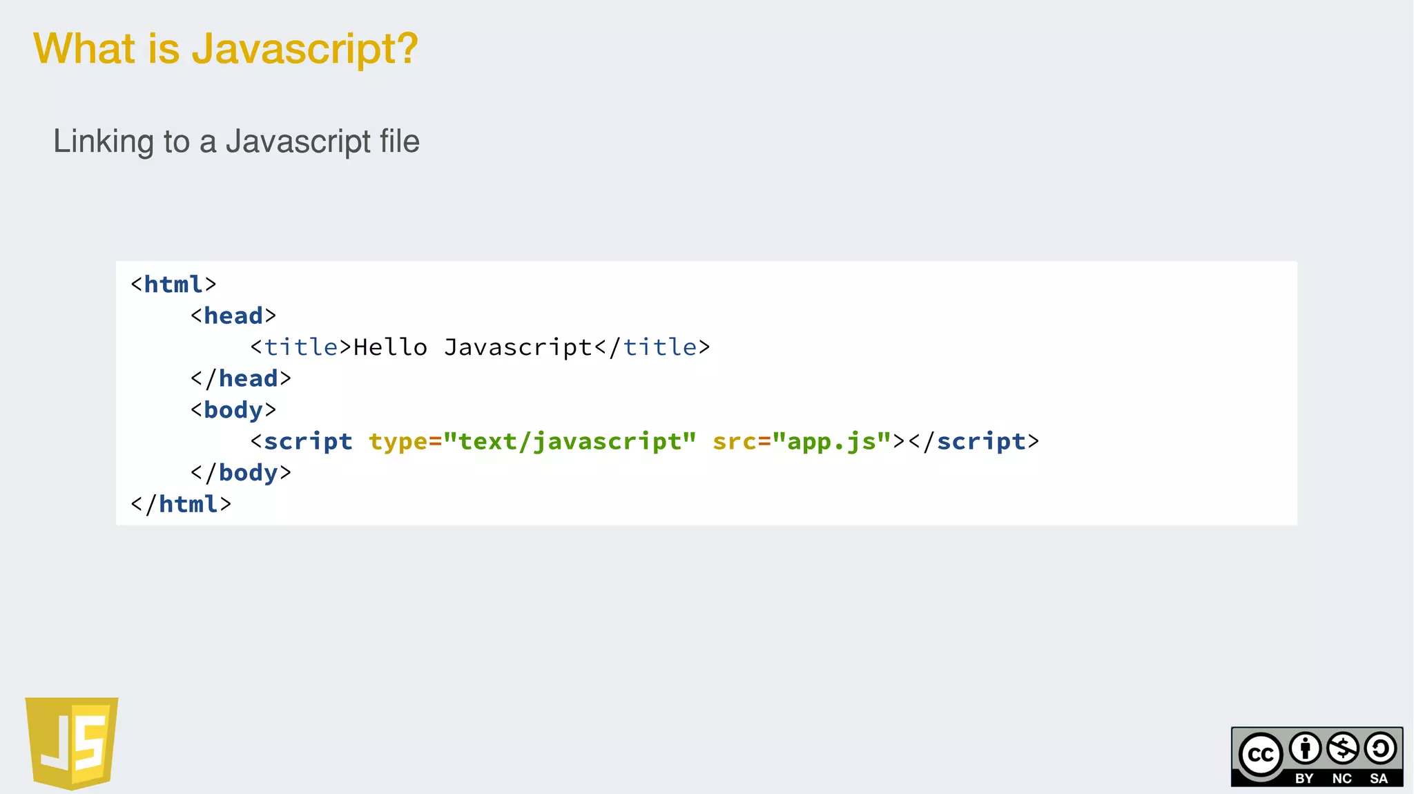 What is Javascript?
<html>
<head>
<title>Hello Javascript</title>
</head>
<body>
<script type="text/javascript" src="app.js"></script>
</body>
</html>
Linking to a Javascript file
 