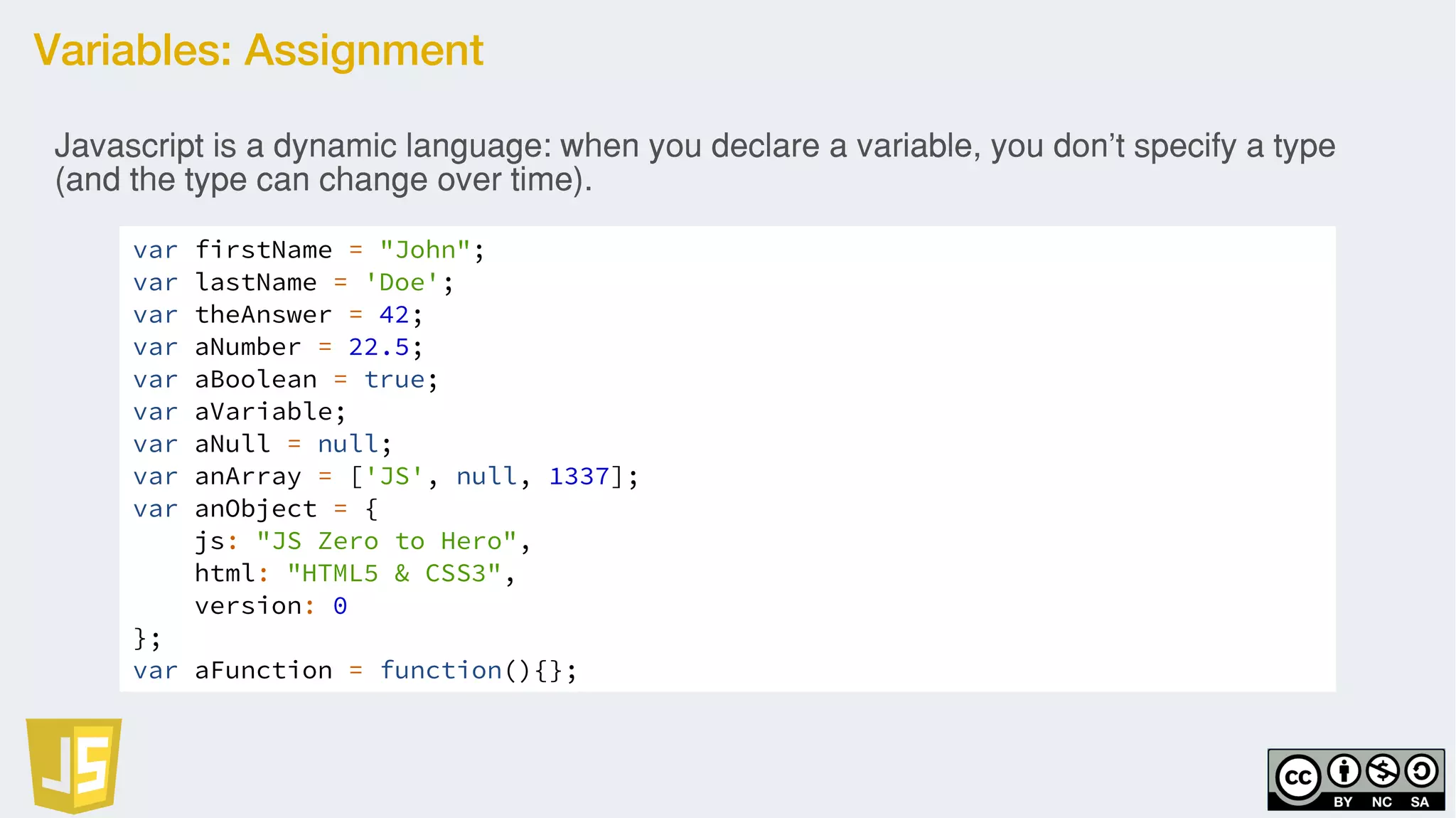 Variables: Assignment
var firstName = "John";
var lastName = 'Doe';
var theAnswer = 42;
var aNumber = 22.5;
var aBoolean = true;
var aVariable;
var aNull = null;
var anArray = ['JS', null, 1337];
var anObject = {
js: "JS Zero to Hero",
html: "HTML5 & CSS3",
version: 0
};
var aFunction = function(){};
Javascript is a dynamic language: when you declare a variable, you don't specify a type
(and the type can change over time).
 