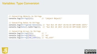 Variables: Type Conversion
// Converting Objects to Strings
console.log(String({})); // '[object Object]'
// Converting Dates to Strings
console.log(String(new Date())); // 'Sun Oct 29 2017 19:42:33 GMT+0100 (CET)'
console.log(Date().toString()); // 'Sun Oct 29 2017 19:42:33 GMT+0100 (CET)'
// Converting Arrays to Strings
console.log(String([])); // ''
console.log(String([42])); // '42'
console.log(String([42,1337])); // '42,1337'
 