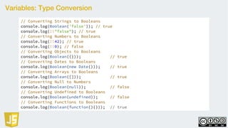 Variables: Type Conversion
// Converting Strings to Booleans
console.log(Boolean('false')); // true
console.log(!!"false"); // true
// Converting Numbers to Booleans
console.log(!!42); // true
console.log(!!0); // false
// Converting Objects to Booleans
console.log(Boolean({})); // true
// Converting Dates to Booleans
console.log(Boolean(new Date())); // true
// Converting Arrays to Booleans
console.log(Boolean([])); // true
// Converting Null to Numbers
console.log(Boolean(null)); // false
// Converting Undefined to Booleans
console.log(Boolean(undefined)); // false
// Converting Functions to Booleans
console.log(Boolean(function(){})); // true
 