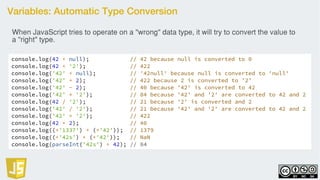 Variables: Automatic Type Conversion
console.log(42 + null); // 42 because null is converted to 0
console.log(42 + '2'); // 422
console.log('42' + null); // '42null' because null is converted to 'null'
console.log('42' + 2); // 422 because 2 is converted to '2'
console.log('42' - 2); // 40 because '42' is converted to 42
console.log('42' * '2'); // 84 because '42' and '2' are converted to 42 and 2
console.log(42 / '2'); // 21 because '2' is converted and 2
console.log('42' / '2'); // 21 because '42' and '2' are converted to 42 and 2
console.log('42' + '2'); // 422
console.log(42 + 2); // 40
console.log((+'1337') + (+'42')); // 1379
console.log((+'42s') + (+'42')); // NaN
console.log(parseInt('42s') + 42); // 84
When JavaScript tries to operate on a "wrong" data type, it will try to convert the value to
a "right" type.
 