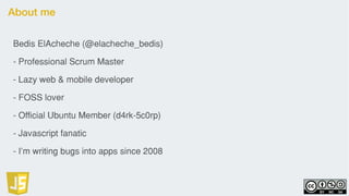 About me
Bedis ElAcheche (@elacheche_bedis)
- Professional Scrum Master
- Lazy web & mobile developer
- FOSS lover
- Official Ubuntu Member (d4rk-5c0rp)
- Javascript fanatic
- I’m writing bugs into apps since 2008
 