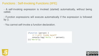 Functions : Self-Invoking Functions (IIFE)
(function (person) {
// I will invoke myself
console.log('Hello ' + person);
})('World');
- A self-invoking expression is invoked (started) automatically, without being
called.
- Function expressions will execute automatically if the expression is followed
by ().
- You cannot self-invoke a function declaration.
 