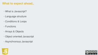 What to expect ahead..
- What is Javascript?
- Language structure
- Conditions & Loops
- Functions
- Arrays & Objects
- Object oriented Javascript
- Asynchronous Javascript
 