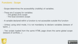 Functions : Scope
- Scope determines the accessibility (visibility) of variables.
- There are 2 scopes for variables:
- The global (evil) scope
- The local (function) scope
- A variable declared within a function is not accessible outside this function
- Unless using strict mode, it is not mandatory to declare variables (beware of
typos...)
- Two scripts loaded from the same HTML page share the same global scope
(beware of conflicts...)
 