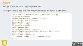 Objects
- Objects are dynamic bags of properties
- It is possible to add and remove properties to an object at any time.
var person = { firstName: 'John', lastName: 'Doe' };
// Access a property
console.log(person.firstName); // John
// Dynamically add properties
person.gender = 'male';
person['age'] = 42;
// Remove a property
delete person.age;
// Check existence of a property
console.log(person.hasOwnProperty('gender')); // true
// Enumerate properties
for (var key in person) {
console.log(key + ' : ' + person[key]);
}
 