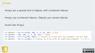 Arrays
- Arrays are a special kind of objects, with numbered indexes
- Arrays use numbered indexes. Objects use named indexes
- Avoid new Array()
var points = new Array(40, 100, 1, 5, 25, 10); // Bad
var points = [40, 100, 1, 5, 25, 10]; // Good
var points = new Array(40, 100); // Creates an array with two elements (40 and 100)
var points = new Array(40); // Creates an array with 40 undefined elements ¯_( ツ )_/¯
 